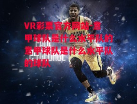 VR彩票官方网站-意甲球队是什么水平队的意甲球队是什么水平队的球队