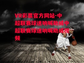 VR彩票官方网站-中超联赛球迷呐喊助威中超联赛球迷呐喊助威视频